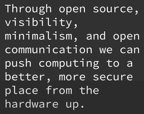 Through open source, visibility, minimalism, and open communication we can push computing to a better, more secure place from the hardware up.
